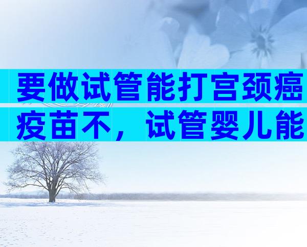 要做试管能打宫颈癌疫苗不，试管婴儿能不能打疫苗？