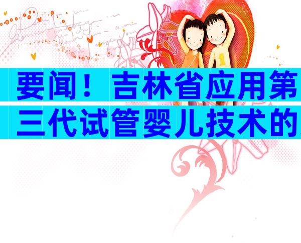 要闻！吉林省应用第三代试管婴儿技术的适用范围有哪些？
