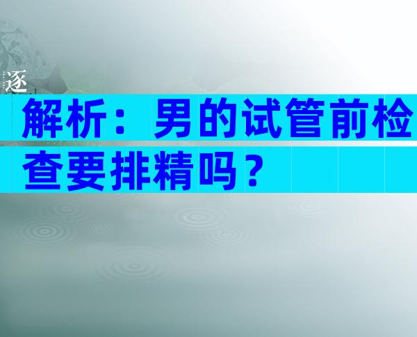解析：男的试管前检查要排精吗？
