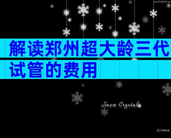 解读郑州超大龄三代试管的费用
