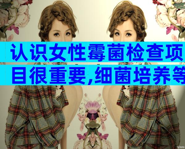 认识女性霉菌检查项目很重要,细菌培养等五种方法供你选择