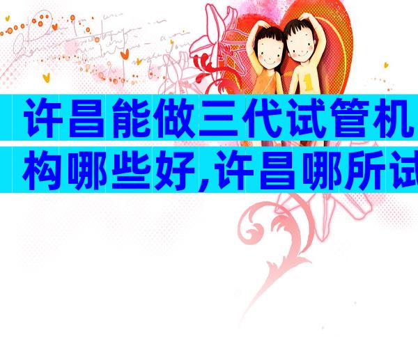 许昌能做三代试管机构哪些好,许昌哪所试管医院更适合你
