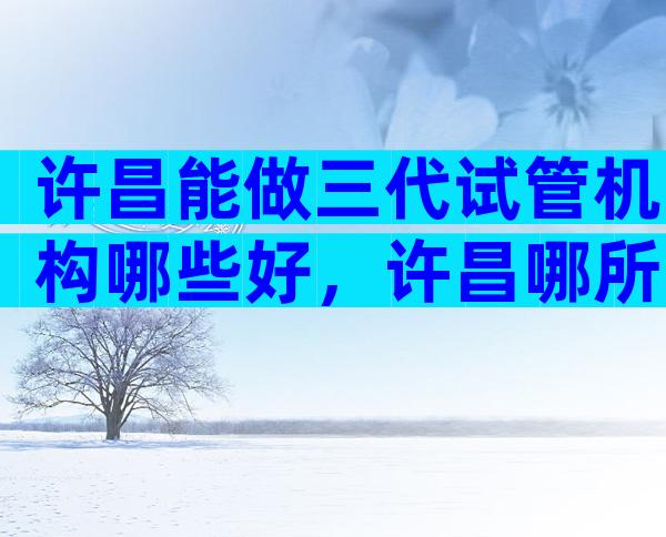 许昌能做三代试管机构哪些好，许昌哪所试管医院更适合你
