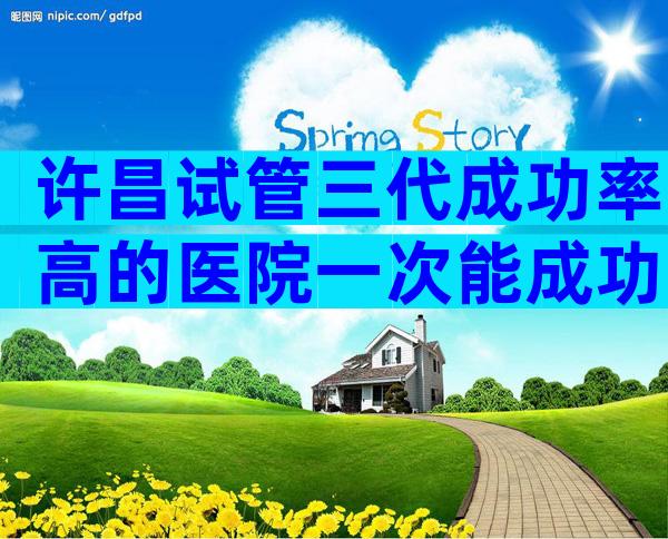 许昌试管三代成功率高的医院一次能成功吗？附成功率说明