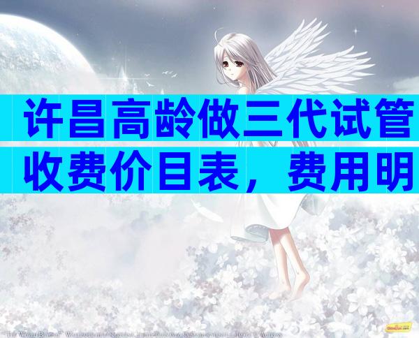 许昌高龄做三代试管收费价目表，费用明细怎么样