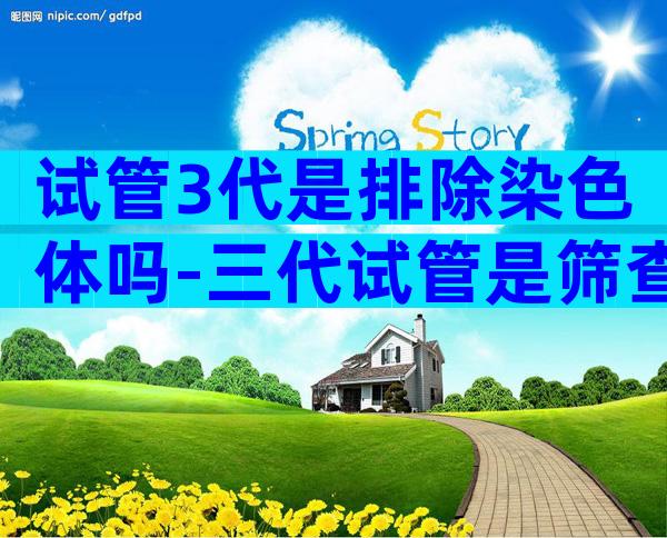 试管3代是排除染色体吗-三代试管是筛查所有的染色体吗