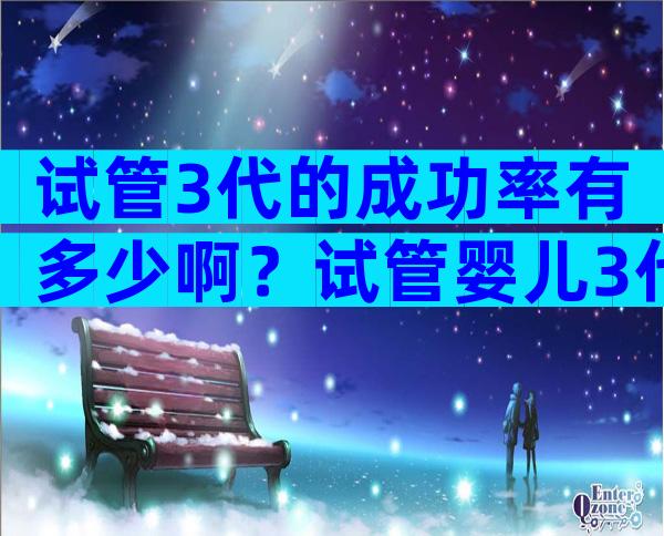 试管3代的成功率有多少啊？试管婴儿3代成功率高