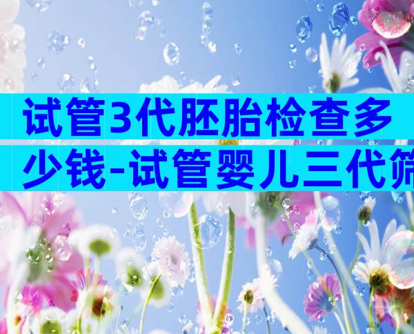 试管3代胚胎检查多少钱-试管婴儿三代筛查结果要多久