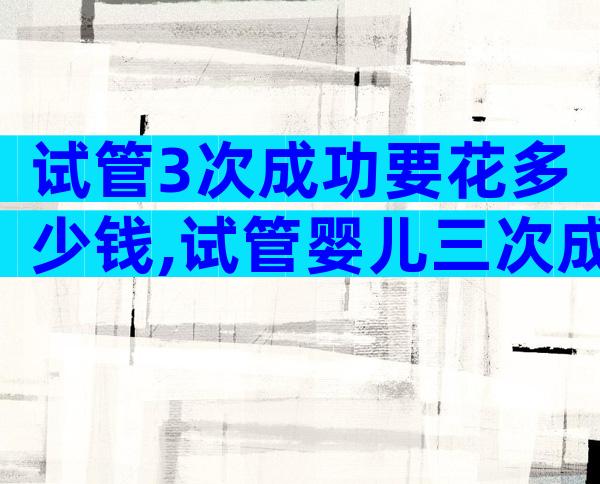 试管3次成功要花多少钱,试管婴儿三次成功率高吗