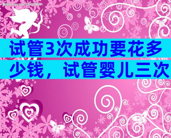 试管3次成功要花多少钱，试管婴儿三次成功率高吗