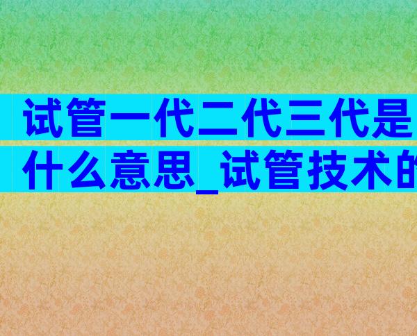 试管一代二代三代是什么意思_试管技术的进步与演变
