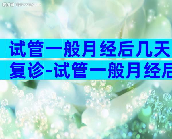 试管一般月经后几天复诊-试管一般月经后几天复诊比较好
