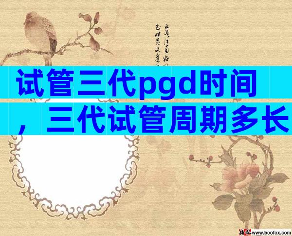 试管三代pgd时间，三代试管周期多长？