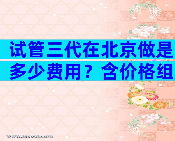 试管三代在北京做是多少费用？含价格组成明细