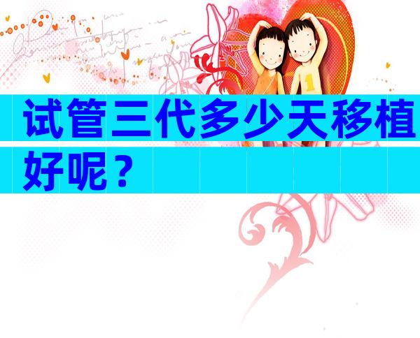试管三代多少天移植好呢？