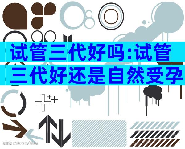 试管三代好吗:试管三代好还是自然受孕好