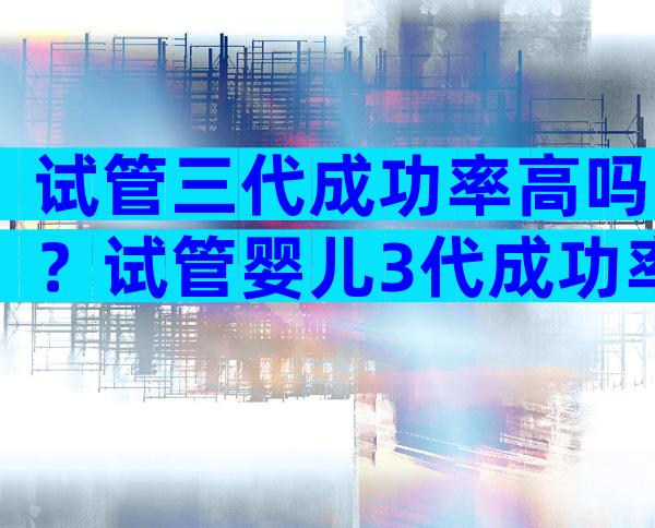 试管三代成功率高吗？试管婴儿3代成功率高