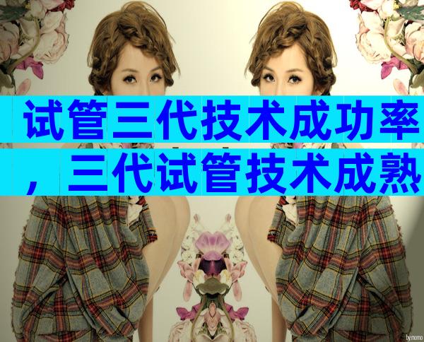 试管三代技术成功率，三代试管技术成熟吗？