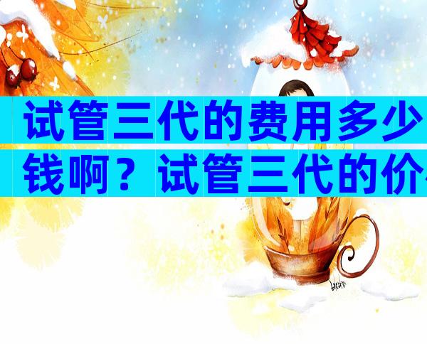 试管三代的费用多少钱啊？试管三代的价格