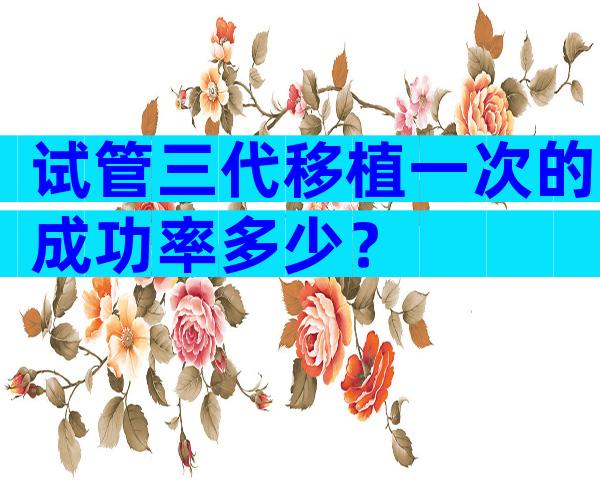 试管三代移植一次的成功率多少？