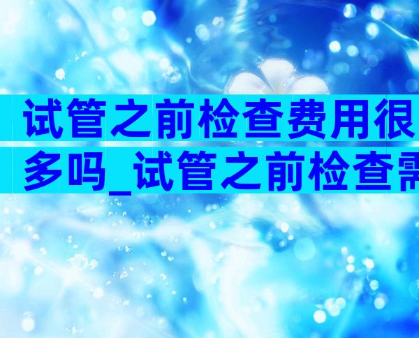 试管之前检查费用很多吗_试管之前检查需要多久