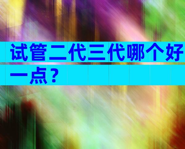 试管二代三代哪个好一点？