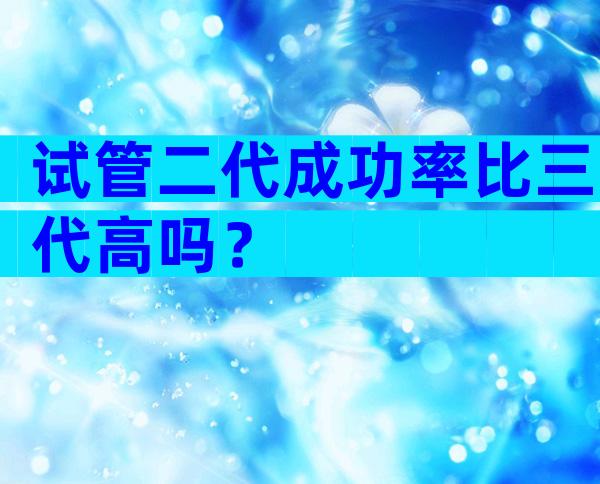 试管二代成功率比三代高吗？