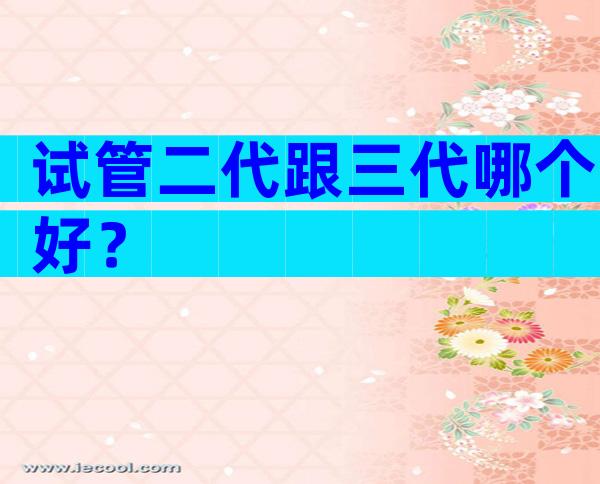 试管二代跟三代哪个好？