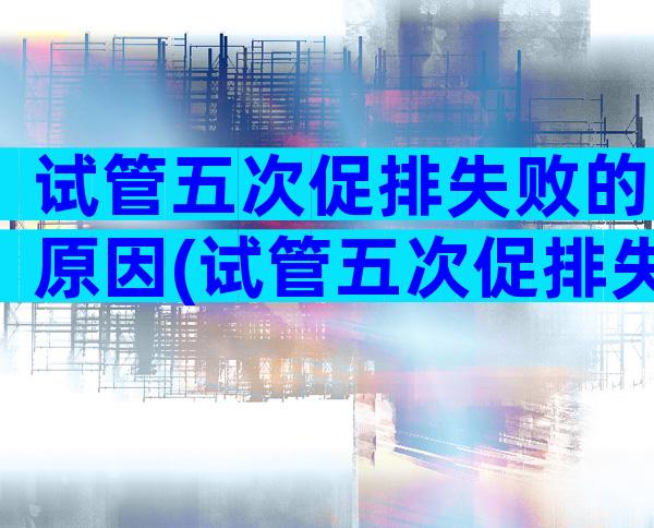 试管五次促排失败的原因(试管五次促排失败的原因是)
