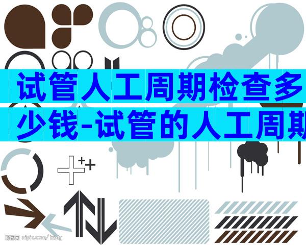 试管人工周期检查多少钱-试管的人工周期要去几次医院