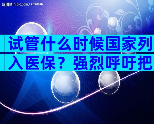 试管什么时候国家列入医保？强烈呼吁把试管纳入医保