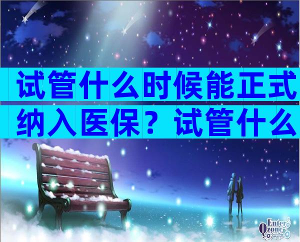 试管什么时候能正式纳入医保？试管什么时候能正式纳入医保了？