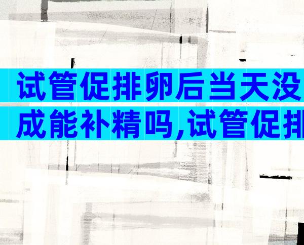 试管促排卵后当天没成能补精吗,试管促排卵后第一天能确定最终受精结果吗