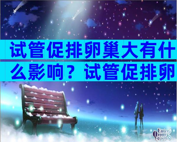 试管促排卵巢大有什么影响？试管促排卵巢大有什么影响没？