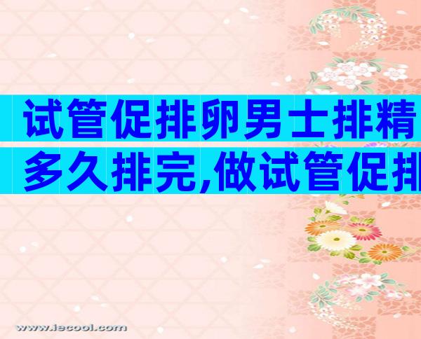 试管促排卵男士排精多久排完,做试管促排卵前男方什么时候排精