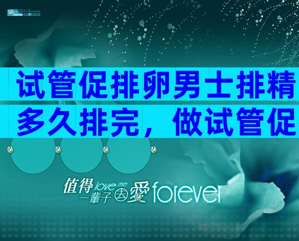 试管促排卵男士排精多久排完，做试管促排卵前男方什么时候排精