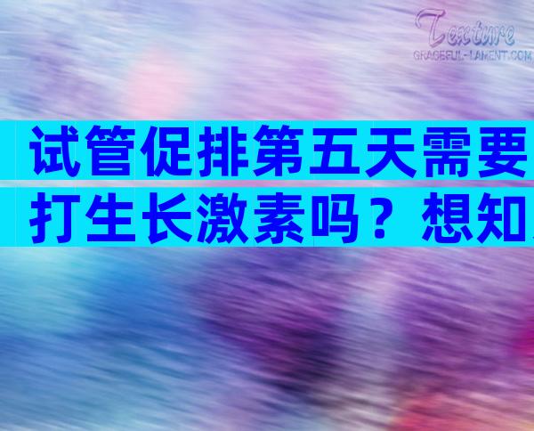 试管促排第五天需要打生长激素吗？想知道的看这里