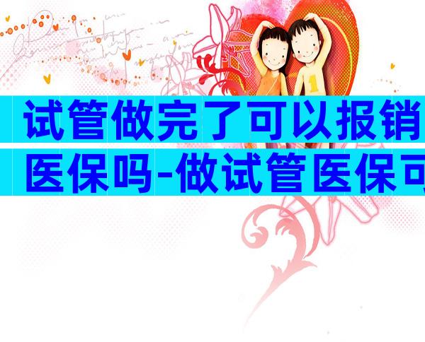 试管做完了可以报销医保吗-做试管医保可以报销吗可用多少钱呢