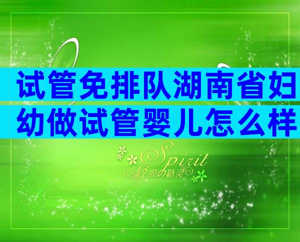 试管免排队湖南省妇幼做试管婴儿怎么样，费用价格大约要多少钱？