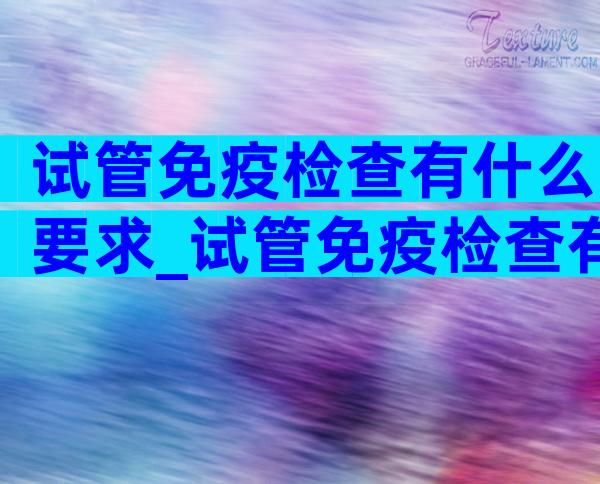 试管免疫检查有什么要求_试管免疫检查有效期是多久