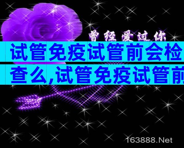 试管免疫试管前会检查么,试管免疫试管前会检查么吗