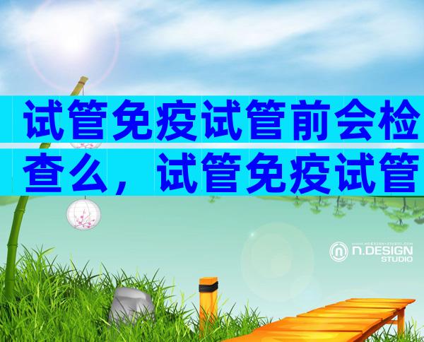 试管免疫试管前会检查么，试管免疫试管前会检查么吗