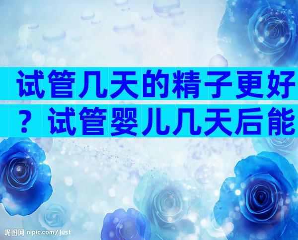 试管几天的精子更好？试管婴儿几天后能测出怀孕？