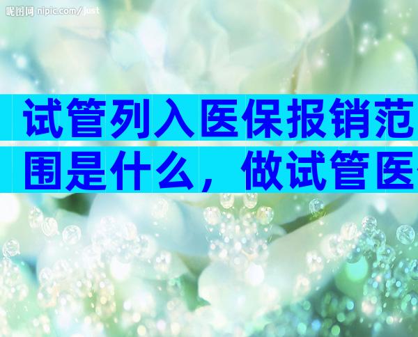 试管列入医保报销范围是什么，做试管医保能报销吗