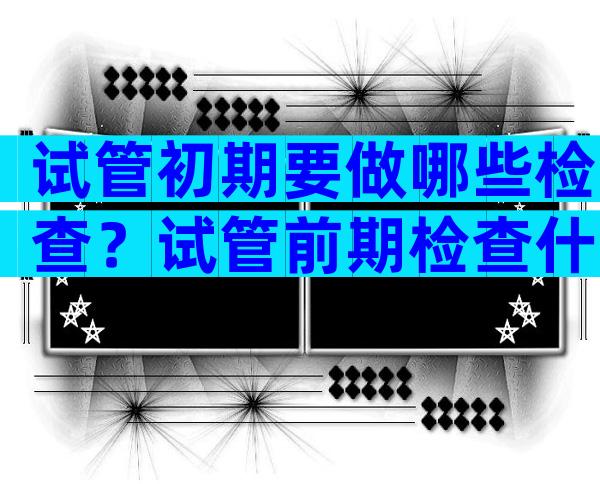试管初期要做哪些检查？试管前期检查什么？