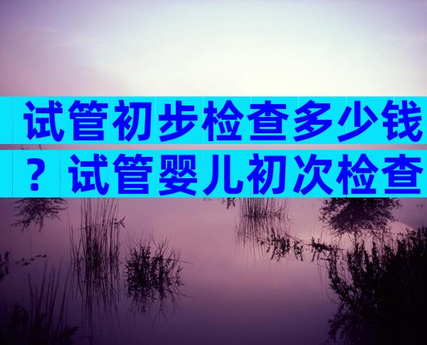 试管初步检查多少钱？试管婴儿初次检查时间