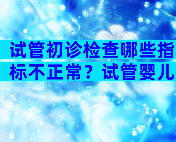 试管初诊检查哪些指标不正常？试管婴儿初次检查分几个阶段检查？