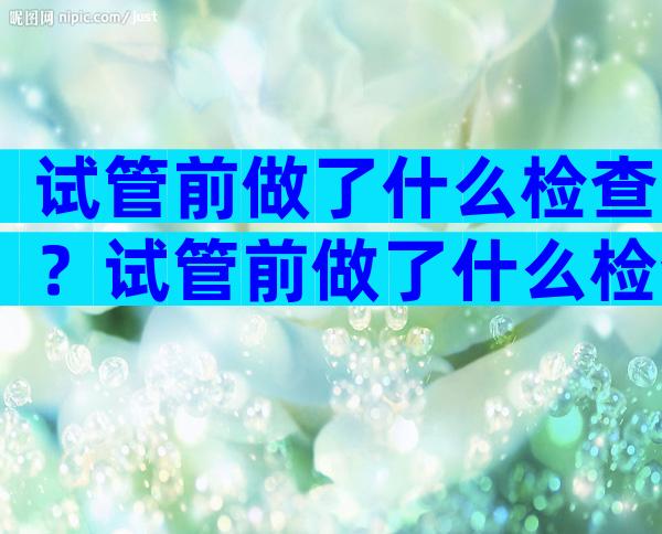 试管前做了什么检查？试管前做了什么检查可以怀孕？