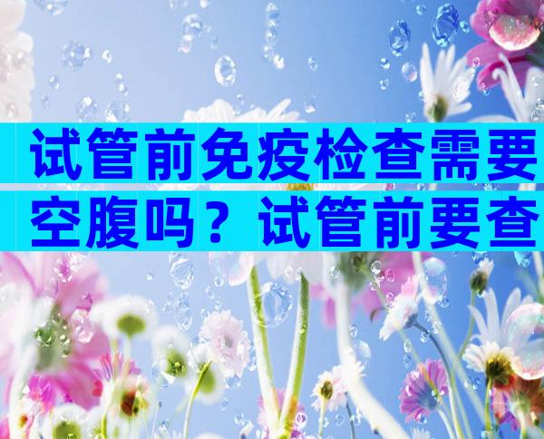试管前免疫检查需要空腹吗？试管前要查免疫抗体吗？
