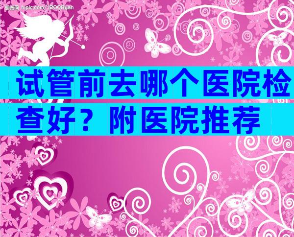 试管前去哪个医院检查好？附医院推荐